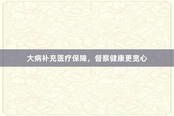 大病补充医疗保障,督察健康更宽心